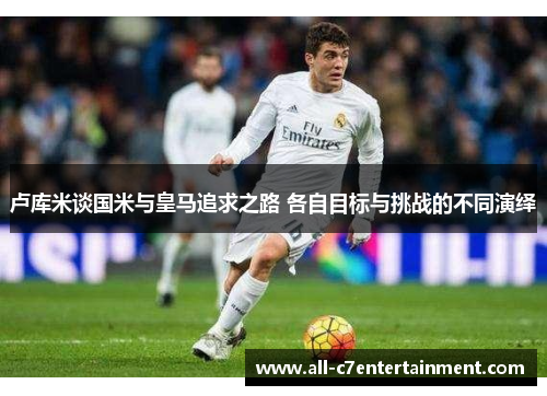 卢库米谈国米与皇马追求之路 各自目标与挑战的不同演绎