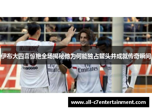 伊布大四喜惊艳全场揭秘他为何能独占鳌头并成就传奇瞬间
