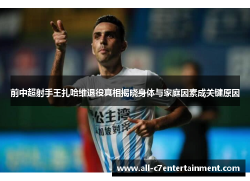 前中超射手王扎哈维退役真相揭晓身体与家庭因素成关键原因