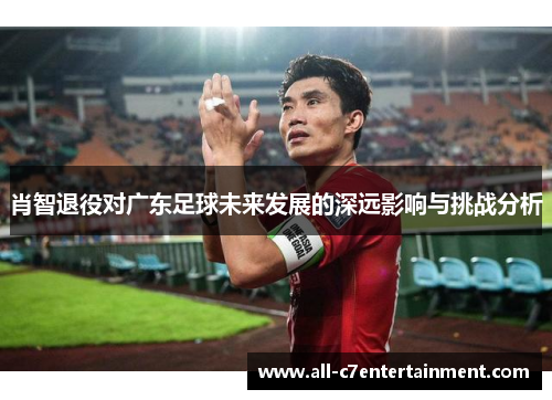 肖智退役对广东足球未来发展的深远影响与挑战分析