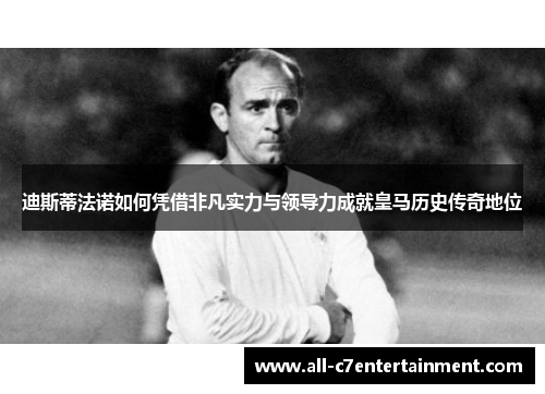 迪斯蒂法诺如何凭借非凡实力与领导力成就皇马历史传奇地位
