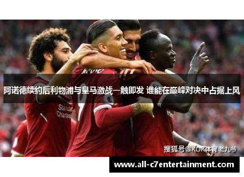 阿诺德续约后利物浦与皇马激战一触即发 谁能在巅峰对决中占据上风