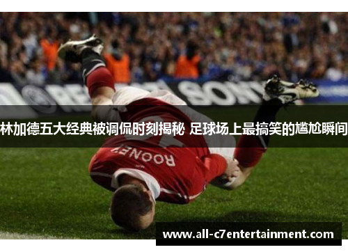林加德五大经典被调侃时刻揭秘 足球场上最搞笑的尴尬瞬间
