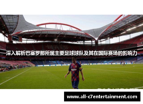 深入解析巴塞罗那所属主要足球球队及其在国际赛场的影响力