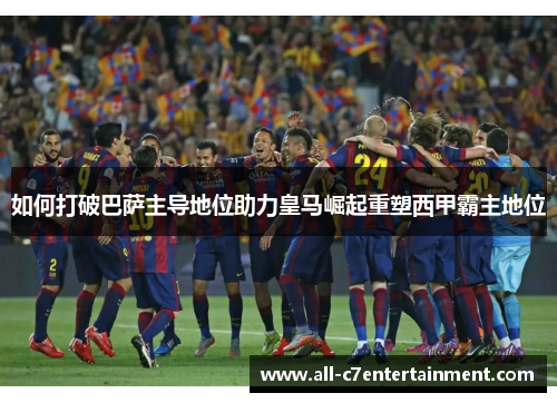 如何打破巴萨主导地位助力皇马崛起重塑西甲霸主地位