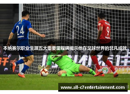 本纳赛尔职业生涯五大重要里程碑揭示他在足球世界的非凡成就