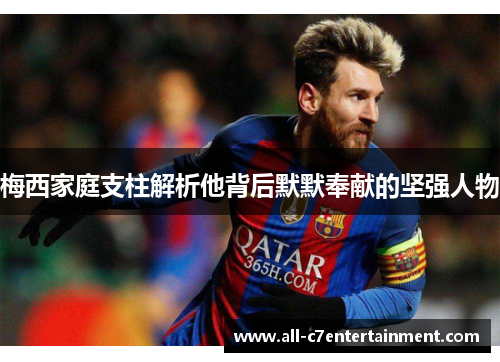 梅西家庭支柱解析他背后默默奉献的坚强人物