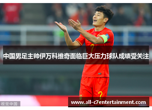 中国男足主帅伊万科维奇面临巨大压力球队成绩受关注 中国男足主帅伊万科维奇面临巨大压力球队成绩受关注