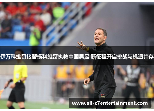 伊万科维奇接替扬科维奇执教中国男足 新征程开启挑战与机遇并存 伊万科维奇接替扬科维奇执教中国男足 新征程开启挑战与机遇并存