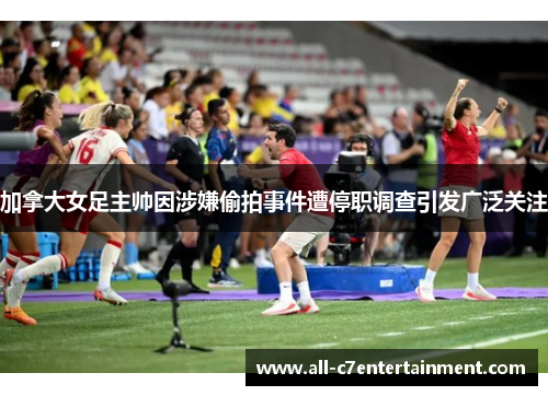加拿大女足主帅因涉嫌偷拍事件遭停职调查引发广泛关注