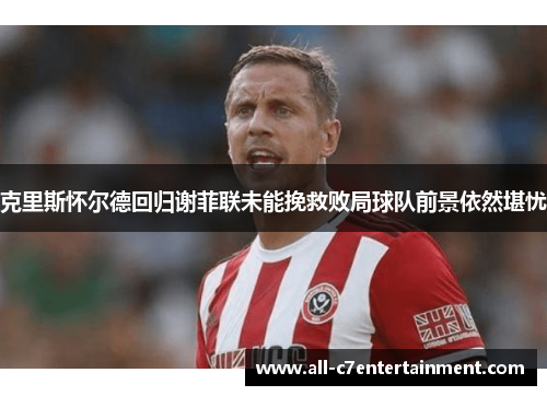 克里斯怀尔德回归谢菲联未能挽救败局球队前景依然堪忧 克里斯怀尔德回归谢菲联未能挽救败局球队前景依然堪忧