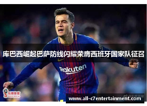 库巴西崛起巴萨防线闪耀荣膺西班牙国家队征召 库巴西崛起巴萨防线闪耀荣膺西班牙国家队征召