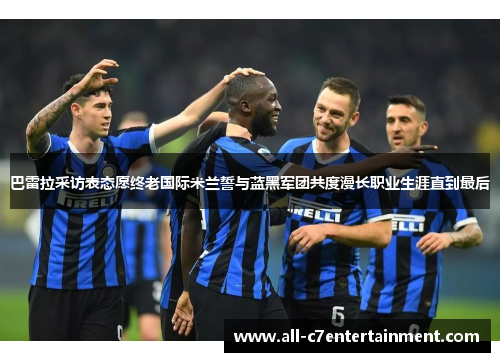 巴雷拉采访表态愿终老国际米兰誓与蓝黑军团共度漫长职业生涯直到最后 巴雷拉采访表态愿终老国际米兰誓与蓝黑军团共度漫长职业生涯直到最后