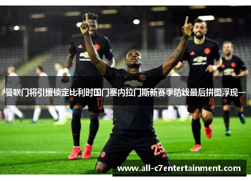 曼联门将引援锁定比利时国门塞内拉门斯新赛季防线最后拼图浮现一