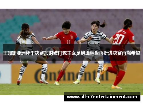 王珊珊亚洲杯半决赛加时破门救主女足绝境翻盘再挺进决赛再燃希望