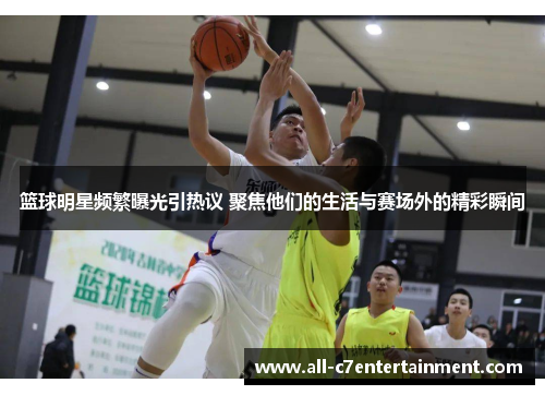 篮球明星频繁曝光引热议 聚焦他们的生活与赛场外的精彩瞬间