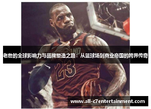 老詹的全球影响力与品牌塑造之路：从篮球场到商业帝国的跨界传奇